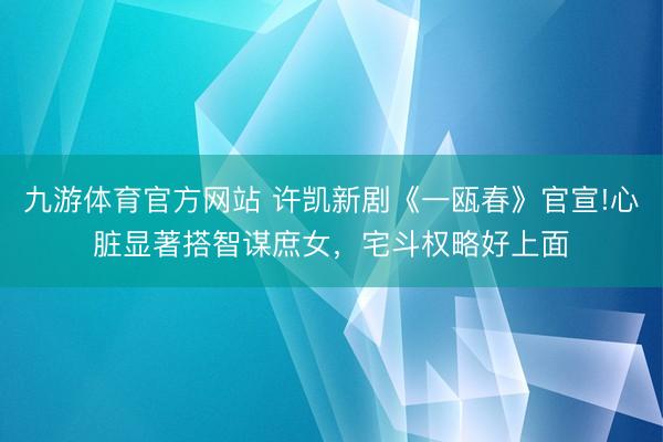 九游体育官方网站 许凯新剧《一瓯春》官宣!心脏显著搭智谋庶女，宅斗权略好上面